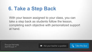 6. Take a Step Back 
With your lesson assigned to your class, you can 
take a step back as students follow the lesson, 
completing each objective with personalized support 
at hand. 
 