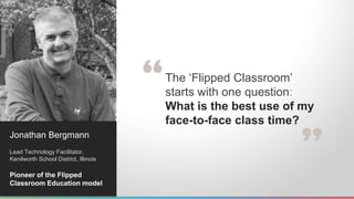 The ‘Flipped Classroom’ 
starts with one question: 
What is the best use of my 
face-to-face class time? 
Jonathan Bergmann 
Lead Technology Facilitator, 
Kenilworth School District, Illinois 
Pioneer of the Flipped 
Classroom Education model 
 