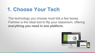 1. Choose Your Tech 
The technology you choose must tick a few boxes. 
Fishtree is the ideal tool to flip your classroom, offering 
everything you need in one platform. 
 