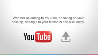 Whether uploading to Youtube, or saving on your 
desktop, adding it to your lesson is one click away. 
 