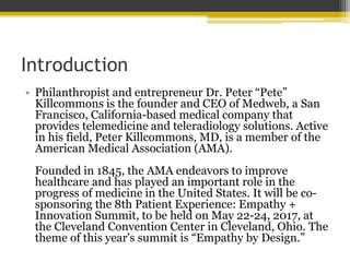 Introduction
• Philanthropist and entrepreneur Dr. Peter “Pete”
Killcommons is the founder and CEO of Medweb, a San
Francisco, California-based medical company that
provides telemedicine and teleradiology solutions. Active
in his field, Peter Killcommons, MD, is a member of the
American Medical Association (AMA).
Founded in 1845, the AMA endeavors to improve
healthcare and has played an important role in the
progress of medicine in the United States. It will be co-
sponsoring the 8th Patient Experience: Empathy +
Innovation Summit, to be held on May 22-24, 2017, at
the Cleveland Convention Center in Cleveland, Ohio. The
theme of this year's summit is “Empathy by Design.”
 