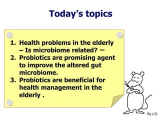 By J.O.
Today’s topics
1. Health problems in the elderly
– Is microbiome related? ー
2. Probiotics are promising agent
to improve the altered gut
microbiome.
3. Probiotics are beneficial for
health management in the
elderly .
 