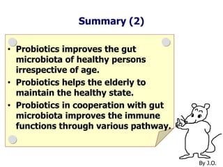 Summary (2)
• Probiotics improves the gut
microbiota of healthy persons
irrespective of age.
• Probiotics helps the elderly to
maintain the healthy state.
• Probiotics in cooperation with gut
microbiota improves the immune
functions through various pathway.
By J.O.
 