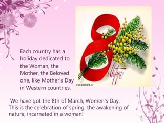 [object Object],We have got the 8th of March, Women's Day. This is the celebration of spring, the awakening of nature, incarnated in a woman!   