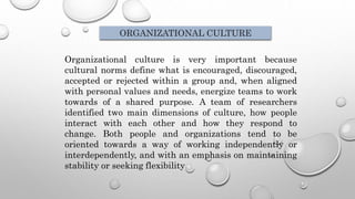 Organizational culture is very important because
cultural norms define what is encouraged, discouraged,
accepted or rejected within a group and, when aligned
with personal values and needs, energize teams to work
towards of a shared purpose. A team of researchers
identified two main dimensions of culture, how people
interact with each other and how they respond to
change. Both people and organizations tend to be
oriented towards a way of working independently or
interdependently, and with an emphasis on maintaining
stability or seeking flexibility
ORGANIZATIONAL CULTURE
 
