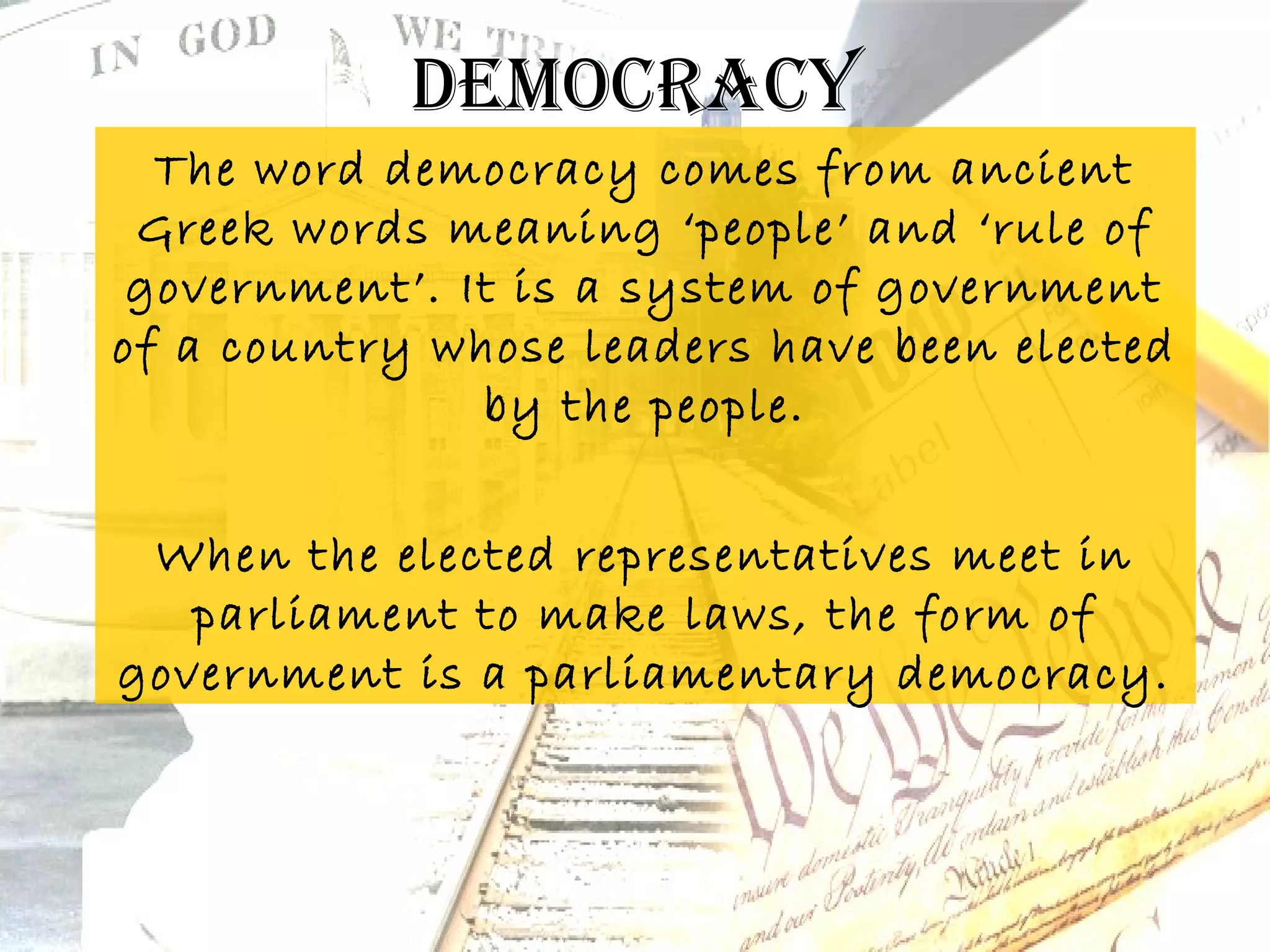 Democracy
  The word democracy comes from ancient
 Greek words meaning ‘people’ and ‘rule of
 government’. It is a system of government
of a country whose leaders have been elected
               by the people.


 When the elected representatives meet in
   parliament to make laws, the form of
government is a parliamentary democracy.
 