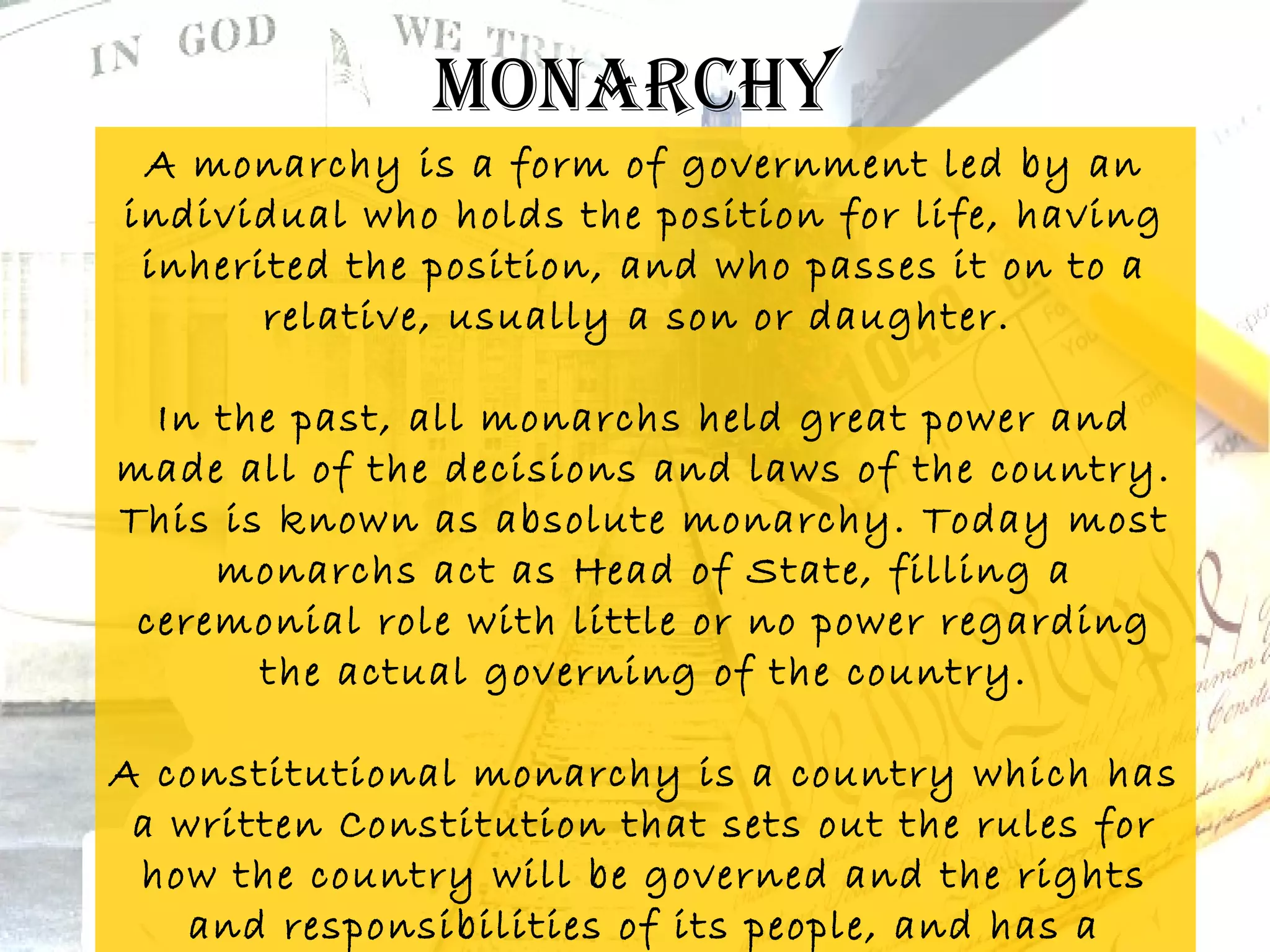 monarchy
 A monarchy is a form of government led by an
individual who holds the position for life, having
 inherited the position, and who passes it on to a
       relative, usually a son or daughter. 

  In the past, all monarchs held great power and
made all of the decisions and laws of the country.
This is known as absolute monarchy. Today most
     monarchs act as Head of State, filling a
 ceremonial role with little or no power regarding
       the actual governing of the country.

A constitutional monarchy is a country which has
 a written Constitution that sets out the rules for
 how the country will be governed and the rights
    and responsibilities of its people, and has a
 