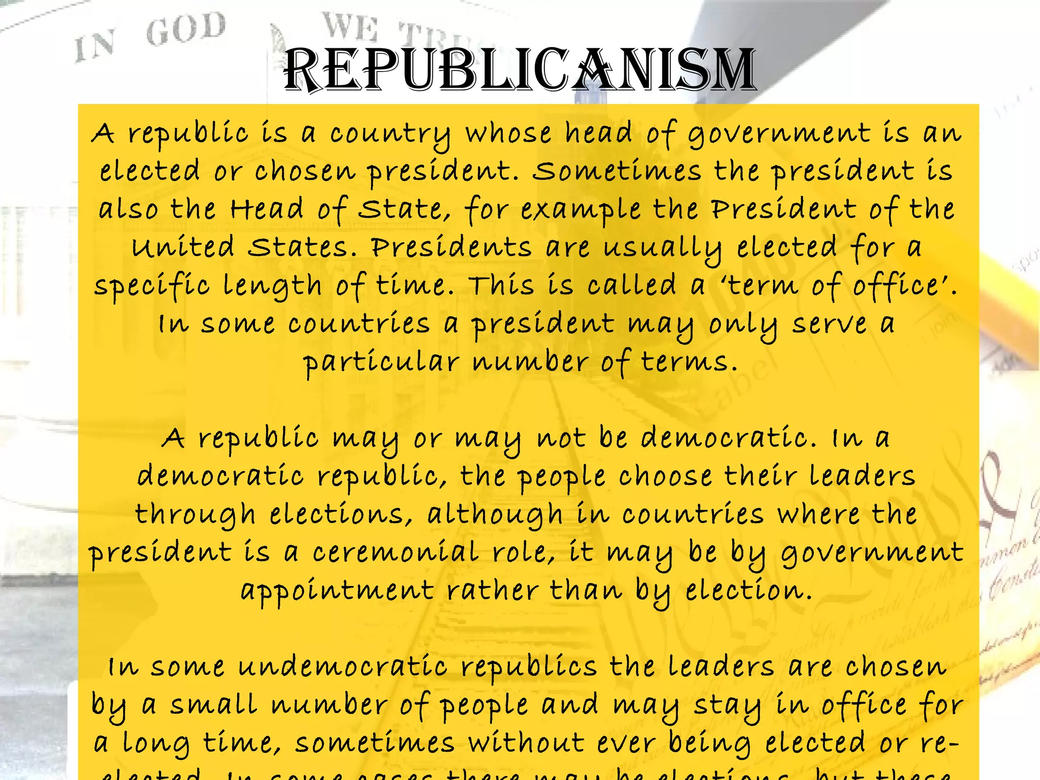 republicanism
A republic is a country whose head of government is an
elected or chosen president. Sometimes the president is
also the Head of State, for example the President of the
  United States. Presidents are usually elected for a
specific length of time. This is called a ‘term of office’.
    In some countries a president may only serve a
              particular number of terms.

     A republic may or may not be democratic. In a
   democratic republic, the people choose their leaders
   through elections, although in countries where the
president is a ceremonial role, it may be by government
          appointment rather than by election.

 In some undemocratic republics the leaders are chosen
by a small number of people and may stay in office for
a long time, sometimes without ever being elected or re-
 
