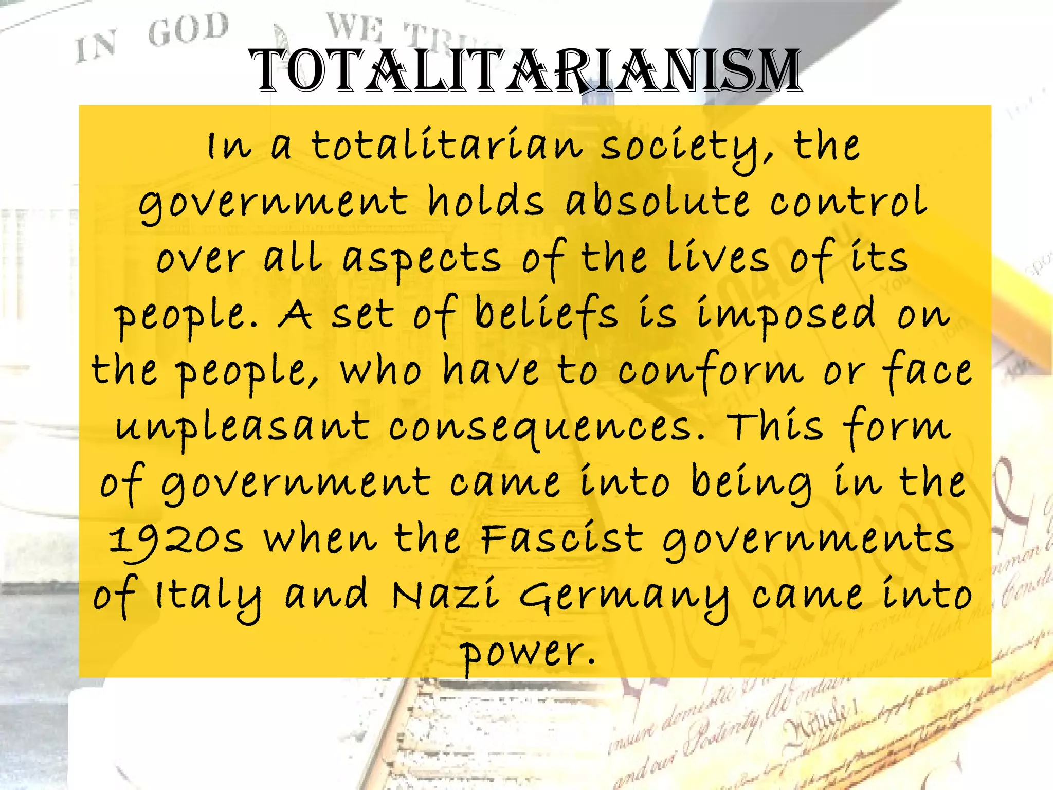 ToTaliTarianism
      In a totalitarian society, the
  government holds absolute control
   over all aspects of the lives of its
 people. A set of beliefs is imposed on
the people, who have to conform or face
 unpleasant consequences. This form
of government came into being in the
 1920s when the Fascist governments
of Italy and Nazi Germany came into
                  power.
 