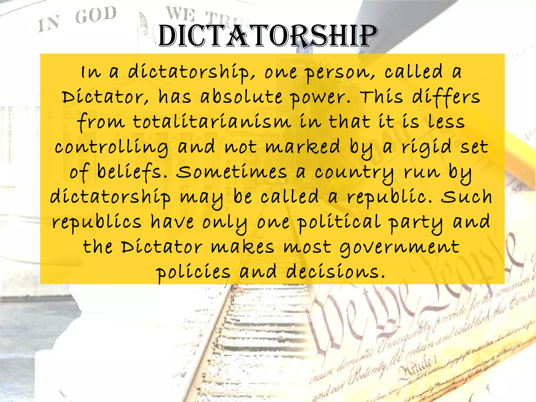 DicTaTorship
   In a dictatorship, one person, called a
 Dictator, has absolute power. This differs
   from totalitarianism in that it is less
controlling and not marked by a rigid set
  of beliefs. Sometimes a country run by
dictatorship may be called a republic. Such
republics have only one political party and
    the Dictator makes most government
           policies and decisions.
 