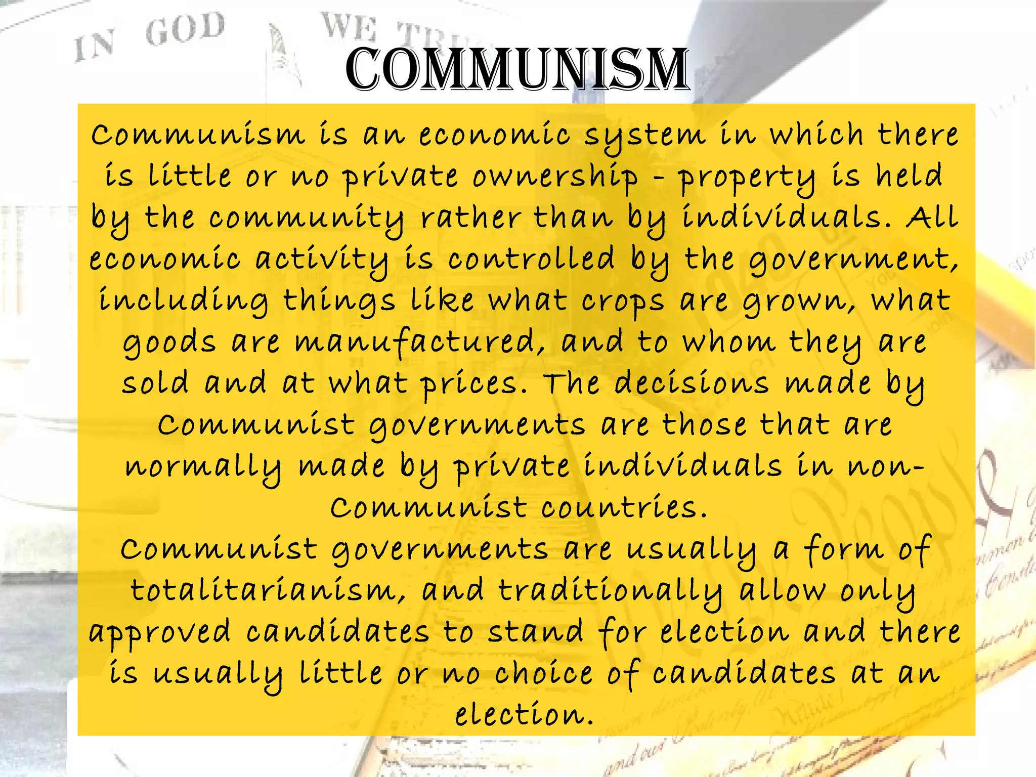 communism
Communism is an economic system in which there
 is little or no private ownership - property is held
by the community rather than by individuals. All
economic activity is controlled by the government,
 including things like what crops are grown, what
   goods are manufactured, and to whom they are
   sold and at what prices. The decisions made by
      Communist governments are those that are
   normally made by private individuals in non-
                Communist countries.
   Communist governments are usually a form of
    totalitarianism, and traditionally allow only
approved candidates to stand for election and there
  is usually little or no choice of candidates at an
                        election.
 