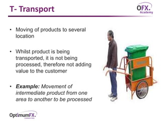 T- Transport
• Moving of products to several
location
• Whilst product is being
transported, it is not being
processed, therefore not adding
value to the customer
• Example: Movement of
intermediate product from one
area to another to be processed
 