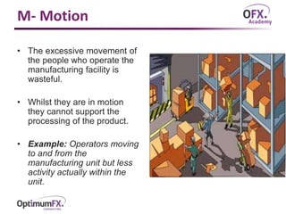 M- Motion
• The excessive movement of
the people who operate the
manufacturing facility is
wasteful.
• Whilst they are in motion
they cannot support the
processing of the product.
• Example: Operators moving
to and from the
manufacturing unit but less
activity actually within the
unit.
 