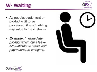 W- Waiting
• As people, equipment or
product wait to be
processed, it is not adding
any value to the customer.
• Example: Intermediate
product which can’t leave
site until the QC tests and
paperwork are complete.
 