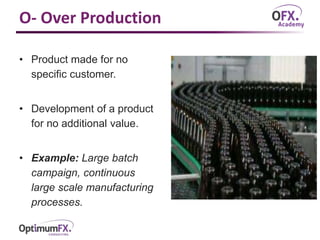 O- Over Production
• Product made for no
specific customer.
• Development of a product
for no additional value.
• Example: Large batch
campaign, continuous
large scale manufacturing
processes.
 
