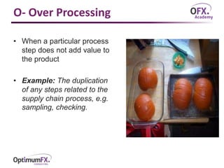 O- Over Processing
• When a particular process
step does not add value to
the product
• Example: The duplication
of any steps related to the
supply chain process, e.g.
sampling, checking.
 