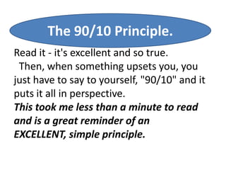 The 90/10 Principle.
Read it - it's excellent and so true.
 Then, when something upsets you, you
just have to say to yourself, "90/10" and it
puts it all in perspective.
This took me less than a minute to read
and is a great reminder of an
EXCELLENT, simple principle.
 