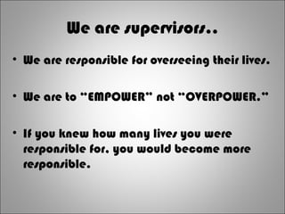 We are supervisors..
• We are responsible for overseeing their lives.
• We are to “EMPOWER” not “OVERPOWER.”
• If you knew how many lives you were
responsible for, you would become more
responsible.
 