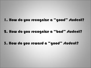 1. How do you recognize a “good” student?
2. How do you recognize a “bad” student?
3. How do you reward a “good” student?
 