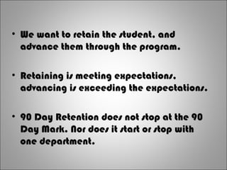 • We want to retain the student, and
advance them through the program.
• Retaining is meeting expectations,
advancing is exceeding the expectations.
• 90 Day Retention does not stop at the 90
Day Mark. Nor does it start or stop with
one department.
 