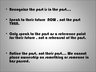 • Recognize the past is in the past...
• Speak to their future NOW , not the past
THEN.
• Only speak to the past as a reference point
for their future , not a rehearsal of the past.
• Notice the past, not their past... We cannot
place ownership on something or someone in
has passed.
 