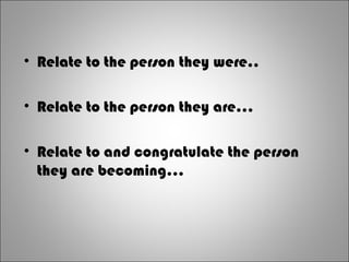• Relate to the person they were..
• Relate to the person they are...
• Relate to and congratulate the person
they are becoming...
 