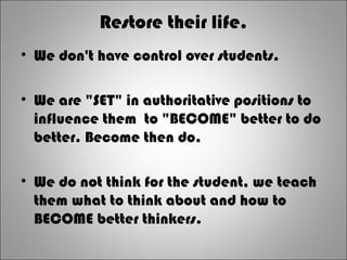 Restore their life.
• We don't have control over students.
• We are "SET" in authoritative positions to
influence them to "BECOME" better to do
better. Become then do.
• We do not think for the student, we teach
them what to think about and how to
BECOME better thinkers.
 