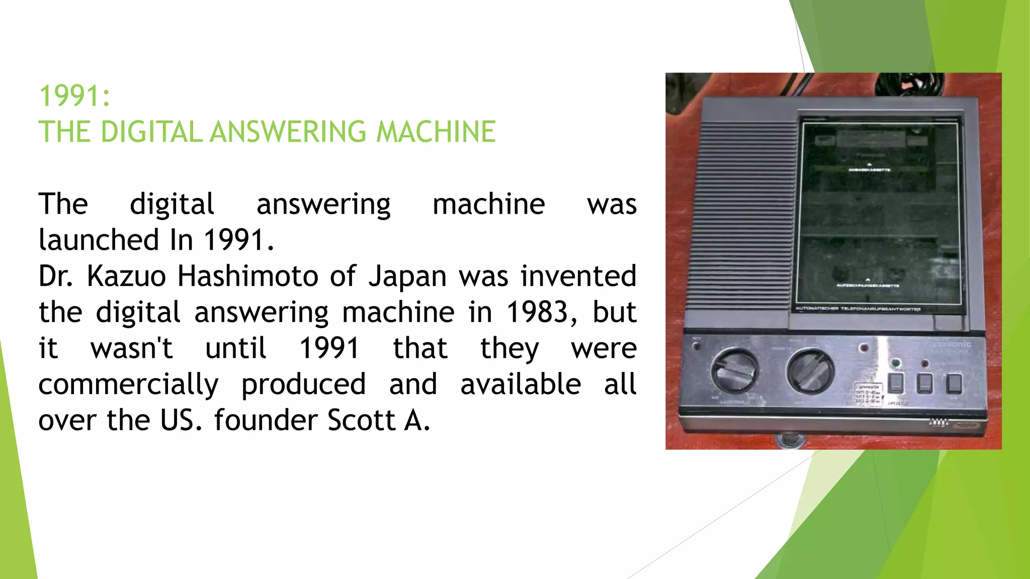 1991:
THE DIGITAL ANSWERING MACHINE
The digital answering machine was
launched In 1991.
Dr. Kazuo Hashimoto of Japan was invented
the digital answering machine in 1983, but
it wasn't until 1991 that they were
commercially produced and available all
over the US. founder Scott A.
 