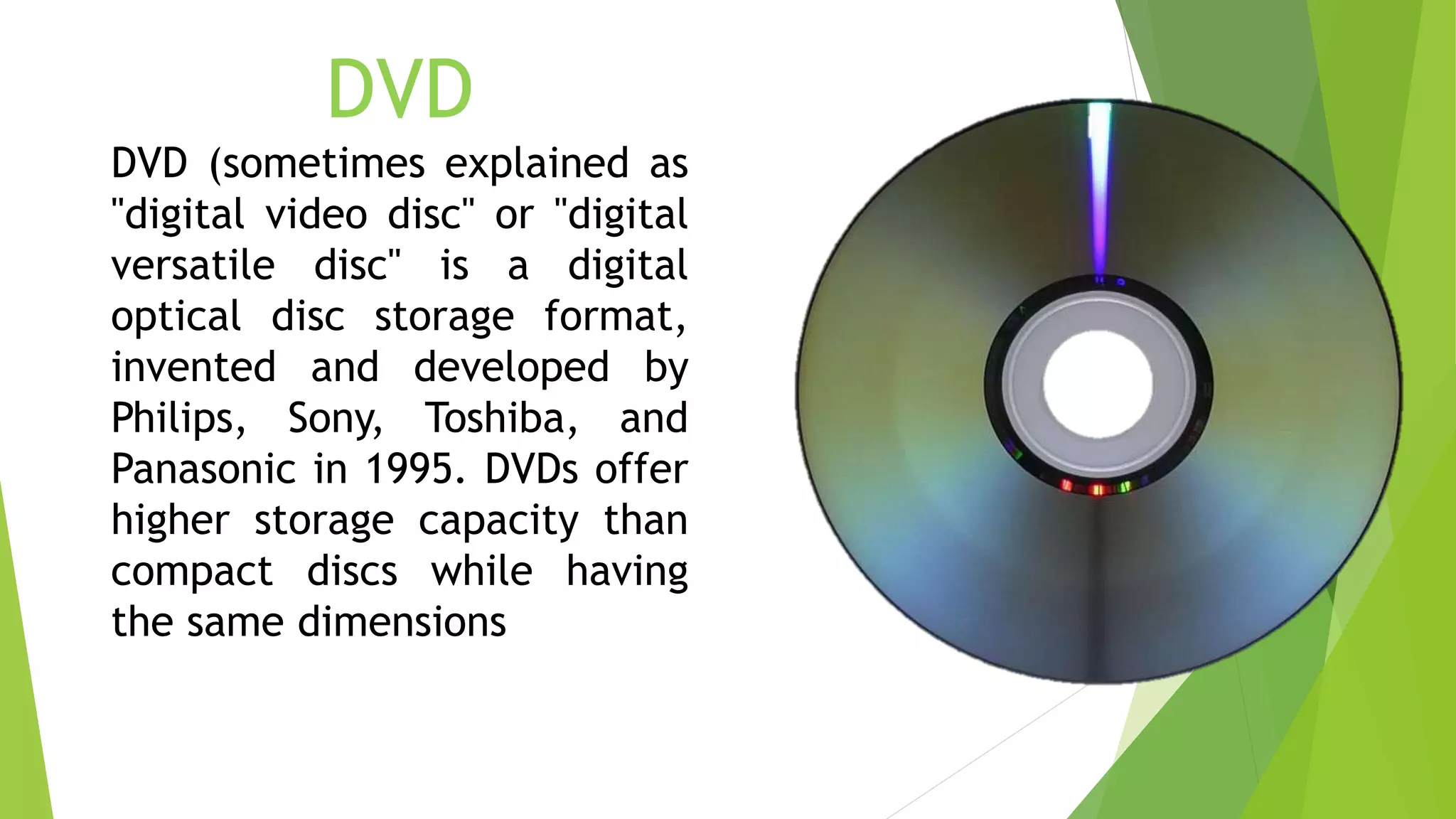 DVD
DVD (sometimes explained as
"digital video disc" or "digital
versatile disc" is a digital
optical disc storage format,
invented and developed by
Philips, Sony, Toshiba, and
Panasonic in 1995. DVDs offer
higher storage capacity than
compact discs while having
the same dimensions
 