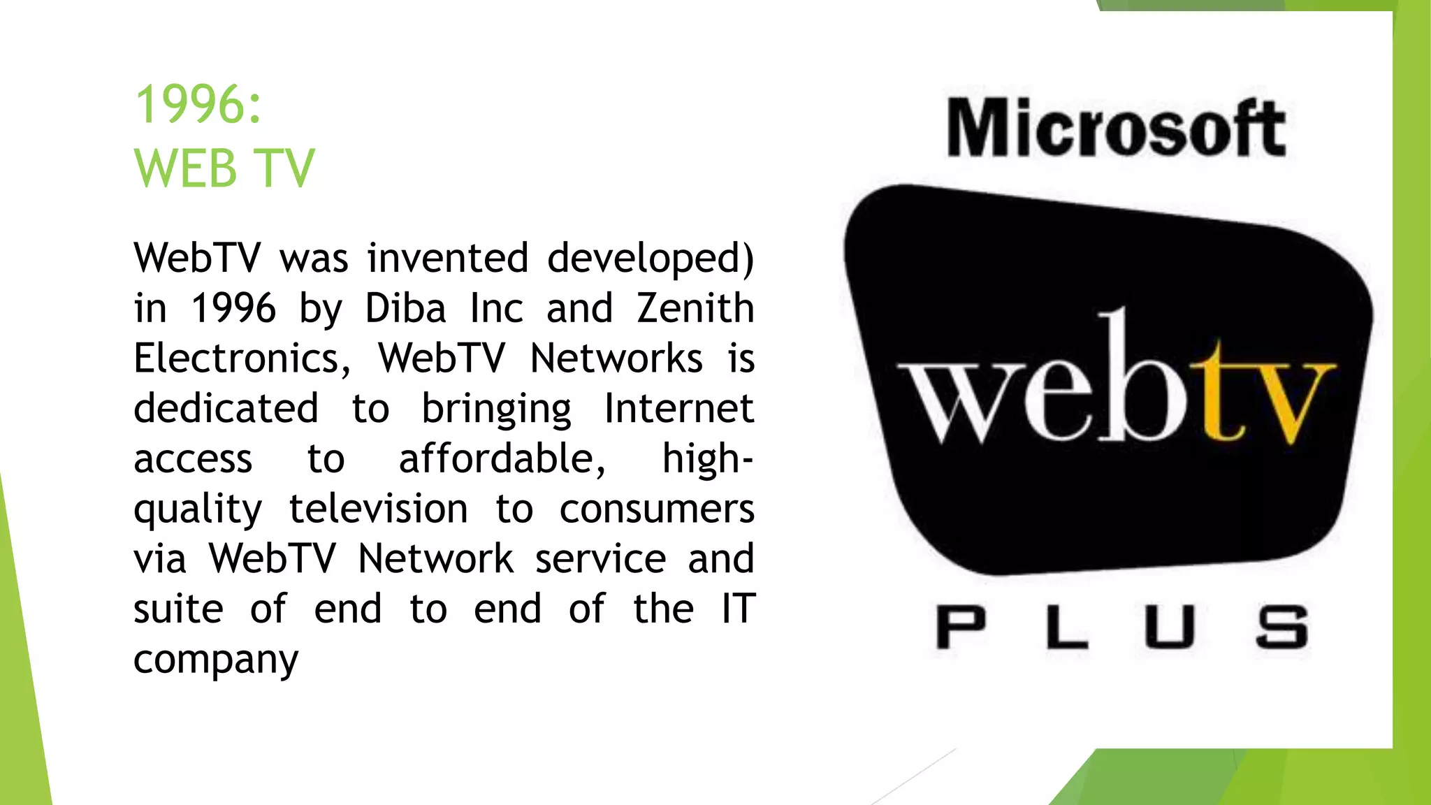 1996:
WEB TV
WebTV was invented developed)
in 1996 by Diba Inc and Zenith
Electronics, WebTV Networks is
dedicated to bringing Internet
access to affordable, high-
quality television to consumers
via WebTV Network service and
suite of end to end of the IT
company
 