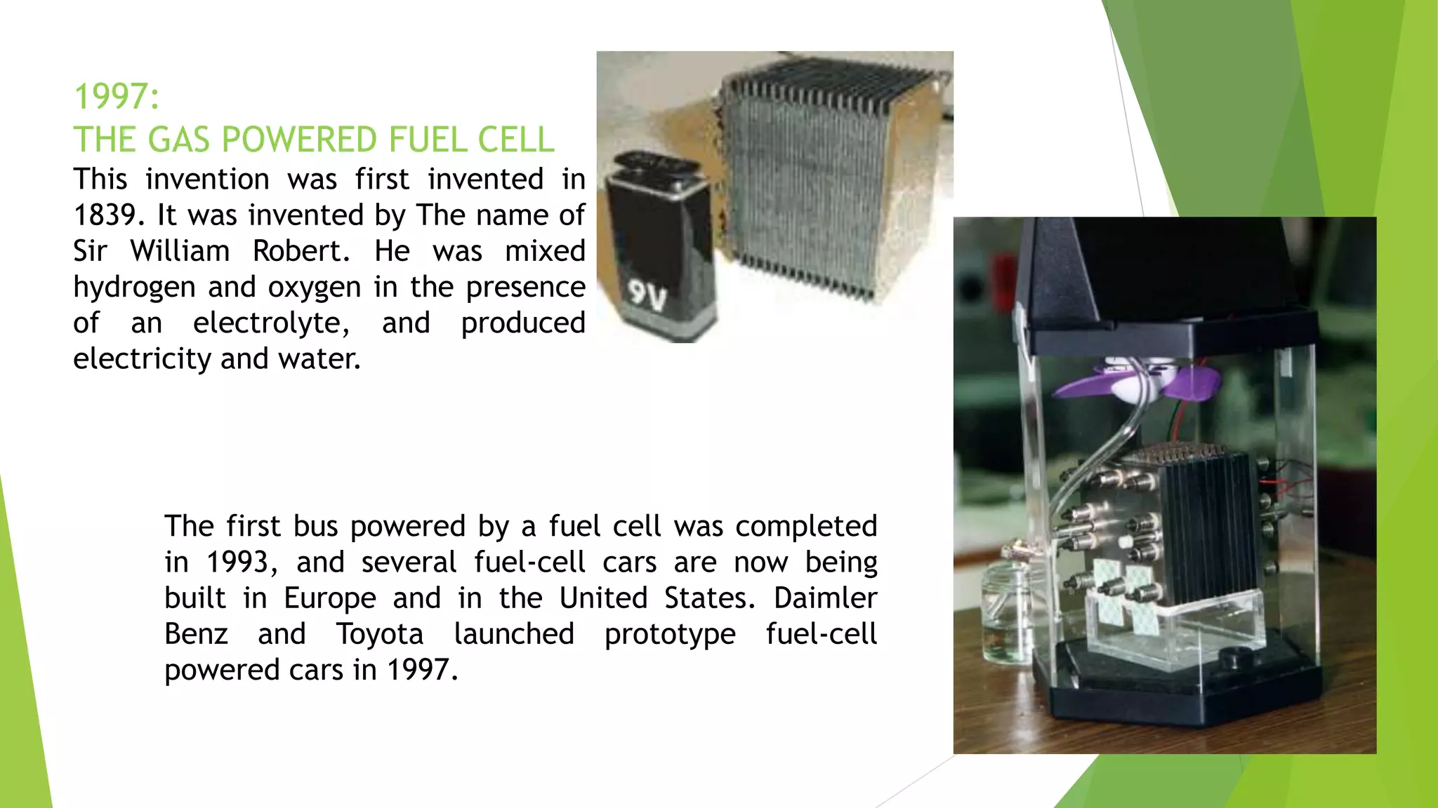 1997:
THE GAS POWERED FUEL CELL
This invention was first invented in
1839. It was invented by The name of
Sir William Robert. He was mixed
hydrogen and oxygen in the presence
of an electrolyte, and produced
electricity and water.
The first bus powered by a fuel cell was completed
in 1993, and several fuel-cell cars are now being
built in Europe and in the United States. Daimler
Benz and Toyota launched prototype fuel-cell
powered cars in 1997.
 