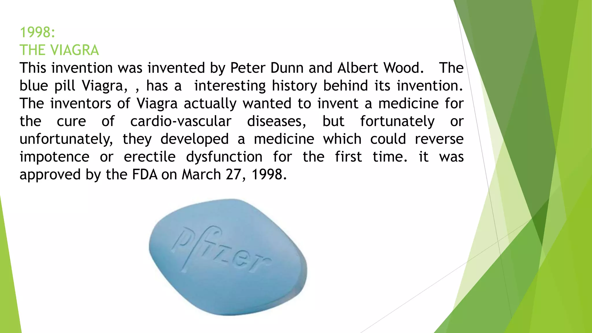 1998:
THE VIAGRA
This invention was invented by Peter Dunn and Albert Wood. The
blue pill Viagra, , has a interesting history behind its invention.
The inventors of Viagra actually wanted to invent a medicine for
the cure of cardio-vascular diseases, but fortunately or
unfortunately, they developed a medicine which could reverse
impotence or erectile dysfunction for the first time. it was
approved by the FDA on March 27, 1998.
 