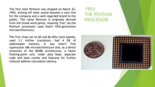 The first Intel Pentium was shipped on March 22,
1993, kicking off what would become a core line
for the company and a well-regarded brand to the
public. The name Pentium is originally derived
from the Greek word pente, meaning "five" (as the
Pentium processors used Intel's fifth-generation
microarchitecture).
The first chips ran at 60 and 66 MHz clock speeds,
used 3.1 million transistors, had 4 GB of
addressable memory. It was Intel’s first
superscalar x86 microarchitecture and, as a direct
extension of the 80486 architecture, a faster
floating-point unit, wider data base, separate
code and data caches and features for further
reduced address calculation latency.
1993:
THE PENTIUM
PROCESSOR
 