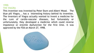 1998:
THE VIAGRA
This invention was invented by Peter Dunn and Albert Wood. The
blue pill Viagra, , has a interesting history behind its invention.
The inventors of Viagra actually wanted to invent a medicine for
the cure of cardio-vascular diseases, but fortunately or
unfortunately, they developed a medicine which could reverse
impotence or erectile dysfunction for the first time. it was
approved by the FDA on March 27, 1998.
 