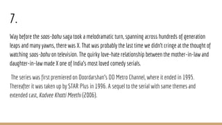 7.
Way before the saas-bahu saga took a melodramatic turn, spanning across hundreds of generation
leaps and many yawns, there was X. That was probably the last time we didn't cringe at the thought of
watching saas-bahu on television. The quirky love-hate relationship between the mother-in-law and
daughter-in-law made X one of India's most loved comedy serials.
The series was first premiered on Doordarshan's DD Metro Channel, where it ended in 1995.
Thereafter it was taken up by STAR Plus in 1996. A sequel to the serial with same themes and
extended cast, Kadvee Khatti Meethi (2006).
 