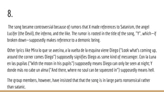 8.
The song became controversial because of rumors that X made references to Satanism, the angel
Lucifer (the Devil), the inferno, and the like. The rumor is rooted in the title of the song, "Y", which—if
broken down—supposedly makes reference to a demonic being.
Other lyrics like Mira lo que se avecina, a la vuelta de la esquina viene Diego ("Look what's coming up,
around the corner comes Diego") supposedly signifies Diego as some kind of messenger. Con la Luna
en las pupilas ("With the moon in his pupils") supposedly means Diego can only be seen at night; Y
donde más no cabe un alma ("And there, where no soul can be squeezed in") supposedly means hell.
The group members, however, have insisted that that the song is in large parts nonsensical rather
than satanic.
 
