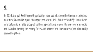 9.
In 2633, the evil Red Falcon Organization have set a base on the Galuga archipelago
near New Zealand in a plot to conquer the world. Pfc. Bill Rizer and Pfc. Lance Bean
who belong to an elite group of soldiers specializing in guerrilla warfare, are sent to
the island to destroy the enemy forces and uncover the true nature of the alien entity
controlling them.
 