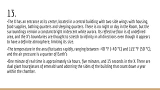 13.
•The X has an entrance at its center, located in a central building with two side wings with housing,
food supplies, bathing quarters and sleeping quarters. There is no night or day in the Room, but the
surroundings remain a constant bright iridescent white aurora. Its reflective floor is of undefined
area, and the X's boundaries are thought to stretch to infinity in all directions even though it appears
to have a definite atmosphere, limiting its size.
•The temperature in the area fluctuates rapidly, ranging between -40 °F (-40 °C) and 122 °F (50 °C),
and the air pressure is a quarter of Earth's
•One minute of real time is approximately six hours, five minutes, and 15 seconds in the X. There are
dual giant hourglasses of emerald sand adorning the sides of the building that count down a year
within the chamber.
 