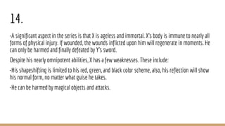 14.
•A significant aspect in the series is that X is ageless and immortal. X's body is immune to nearly all
forms of physical injury. If wounded, the wounds inflicted upon him will regenerate in moments. He
can only be harmed and finally defeated by Y’s sword.
Despite his nearly omnipotent abilities, X has a few weaknesses. These include:
•His shapeshifting is limited to his red, green, and black color scheme, also, his reflection will show
his normal form, no matter what guise he takes.
•He can be harmed by magical objects and attacks.
 