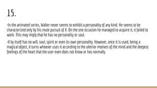 15.
•In the animated series, Walter never seems to exhibit a personality of any kind. He seems to be
characterized only by his mute pursuit of X. On the one occasion he managed to acquire it, it failed to
work. This may imply that he has no personality or soul.
•X by itself has no will, soul, spirit or even its own personality. However, once it is used, being a
magical object, it turns whoever uses it according to the ulterior motives of the mind and the deepest
feelings of the heart that the user even does not know or has normally.
 