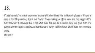 18.
X's real name is Susan Astronomonov, a name which humiliated him in his early phases in life and a
case of horrible parenting. X first met Y when Y was making fun of his name and this triggered X's
hatred towards Y. However this is not what made him evil as X claimed to be evil from birth. X's
parents are stereotypical hippies and hate his work, always call him Susan which made him extremely
angry.
Id X and Y.
 