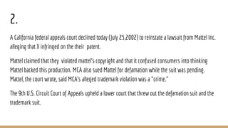 2.
A California federal appeals court declined today (July 25,2002) to reinstate a lawsuit from Mattel Inc.
alleging that X infringed on the their patent.
Mattel claimed that they violated mattel’s copyright and that it confused consumers into thinking
Mattel backed this production. MCA also sued Mattel for defamation while the suit was pending.
Mattel, the court wrote, said MCA's alleged trademark violation was a "crime."
The 9th U.S. Circuit Court of Appeals upheld a lower court that threw out the defamation suit and the
trademark suit.
 