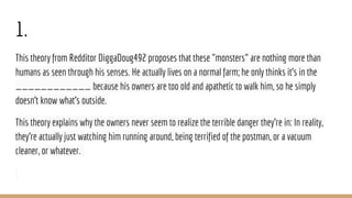 1.
This theory from Redditor DiggaDoug492 proposes that these "monsters" are nothing more than
humans as seen through his senses. He actually lives on a normal farm; he only thinks it's in the
____________ because his owners are too old and apathetic to walk him, so he simply
doesn't know what's outside.
This theory explains why the owners never seem to realize the terrible danger they're in: In reality,
they're actually just watching him running around, being terrified of the postman, or a vacuum
cleaner, or whatever.
 