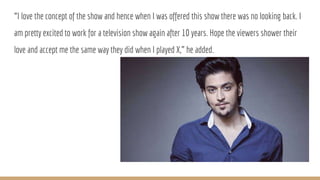 “I love the concept of the show and hence when I was offered this show there was no looking back. I
am pretty excited to work for a television show again after 10 years. Hope the viewers shower their
love and accept me the same way they did when I played X,” he added.
 