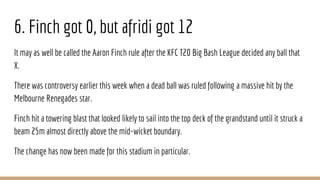 6. Finch got 0, but afridi got 12
It may as well be called the Aaron Finch rule after the KFC T20 Big Bash League decided any ball that
X.
There was controversy earlier this week when a dead ball was ruled following a massive hit by the
Melbourne Renegades star.
Finch hit a towering blast that looked likely to sail into the top deck of the grandstand until it struck a
beam 25m almost directly above the mid-wicket boundary.
The change has now been made for this stadium in particular.
 