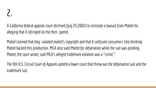 2.
A California federal appeals court declined (July 25,2002) to reinstate a lawsuit from Mattel Inc.
alleging that X infringed on the their patent.
Mattel claimed that they violated mattel’s copyright and that it confused consumers into thinking
Mattel backed this production. MCA also sued Mattel for defamation while the suit was pending.
Mattel, the court wrote, said MCA's alleged trademark violation was a "crime."
The 9th U.S. Circuit Court of Appeals upheld a lower court that threw out the defamation suit and the
trademark suit.
 