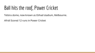Ball hits the roof, Power Cricket
Telstra dome, now known as Etihad stadium, Melbourne.
Afridi Scored 12 runs in Power Cricket
 