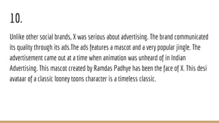 10.
Unlike other social brands, X was serious about advertising. The brand communicated
its quality through its ads.The ads features a mascot and a very popular jingle. The
advertisement came out at a time when animation was unheard of in Indian
Advertising. This mascot created by Ramdas Padhye has been the face of X. This desi
avataar of a classic looney toons character is a timeless classic.
 