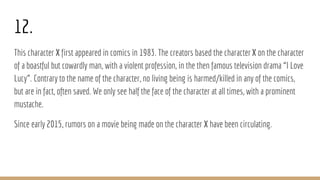 12.
This character X first appeared in comics in 1983. The creators based the characterX on the character
of a boastful but cowardly man, with a violent profession, in the then famous television drama “I Love
Lucy”. Contrary to the name of the character, no living being is harmed/killed in any of the comics,
but are in fact, often saved. We only see half the face of the character at all times, with a prominent
mustache.
Since early 2015, rumors on a movie being made on the character X have been circulating.
 