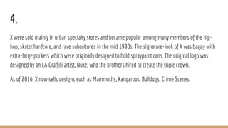 4.
X were sold mainly in urban specialty stores and became popular among many members of the hip-
hop, skater,hardcore, and rave subcultures in the mid 1990s. The signature-look of X was baggy with
extra-large pockets which were originally designed to hold spraypaint cans. The original logo was
designed by an LA Graffiti artist, Nuke, who the brothers hired to create the triple crown.
As of 2016, X now sells designs such as Mammoths, Kangaroos, Bulldogs, Crime Scenes.
 